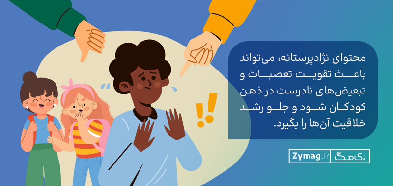 محتوای نژادپرستانه، می‌تواند باعث تقویت تعصبات و تبعیض‌های نادرست در ذهن کودکان شود و جلو رشد خلاقیت آن‌ها را بگیرد.